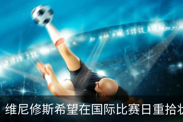 维尼修斯希望在国际比赛日重拾状态，回馈皇马的信任